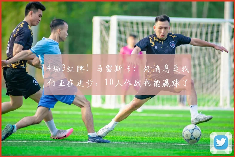 4场3红牌！马雷斯卡：好消息是我们正在进步，10人作战也能赢球了